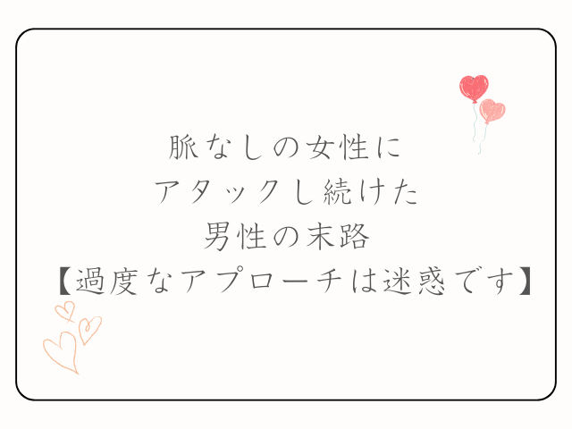 脈なしの女性にアタックし続けた男性の末路【過度なアプローチは迷惑です】